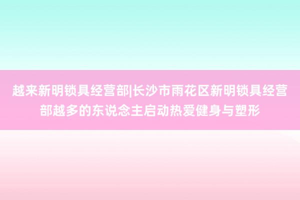 越来新明锁具经营部|长沙市雨花区新明锁具经营部越多的东说念主启动热爱健身与塑形